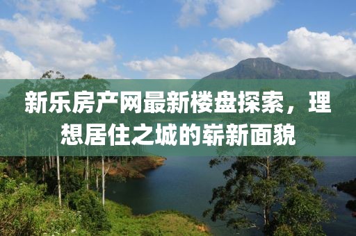 新樂房產網最新樓盤探索，理想居住之城的嶄新面貌