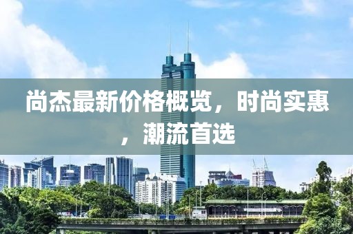 尚杰最新價格概覽，時尚實惠，潮流首選