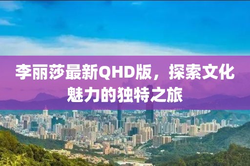 李麗莎最新QHD版，探索文化魅力的獨特之旅