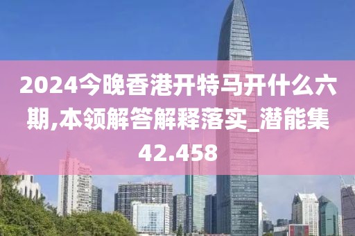 2024今晚香港開特馬開什么六期,本領(lǐng)解答解釋落實(shí)_潛能集42.458