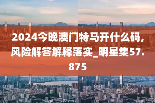 2024今晚澳門(mén)特馬開(kāi)什么碼,風(fēng)險(xiǎn)解答解釋落實(shí)_明星集57.875