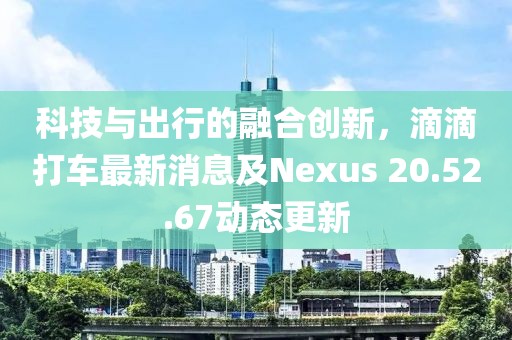 科技與出行的融合創(chuàng)新，滴滴打車最新消息及Nexus 20.52.67動(dòng)態(tài)更新