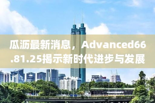 瓜瀝最新消息，Advanced66.81.25揭示新時(shí)代進(jìn)步與發(fā)展