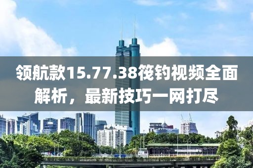 領(lǐng)航款15.77.38筏釣視頻全面解析，最新技巧一網(wǎng)打盡