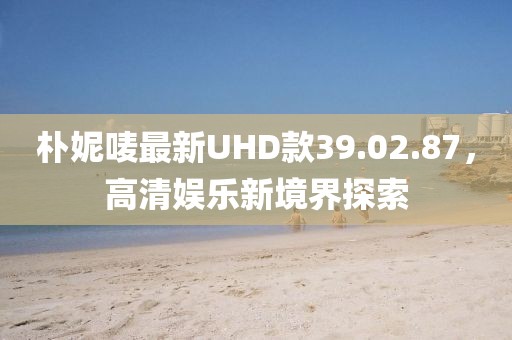 樸妮嘜最新UHD款39.02.87，高清娛樂新境界探索