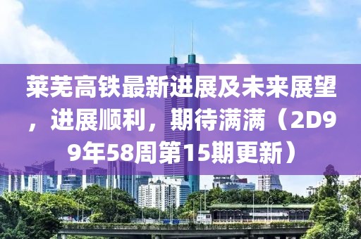 萊蕪高鐵最新進(jìn)展及未來展望，進(jìn)展順利，期待滿滿（2D99年58周第15期更新）