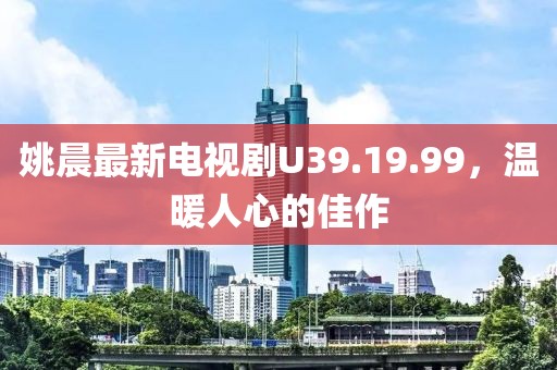 姚晨最新電視劇U39.19.99，溫暖人心的佳作