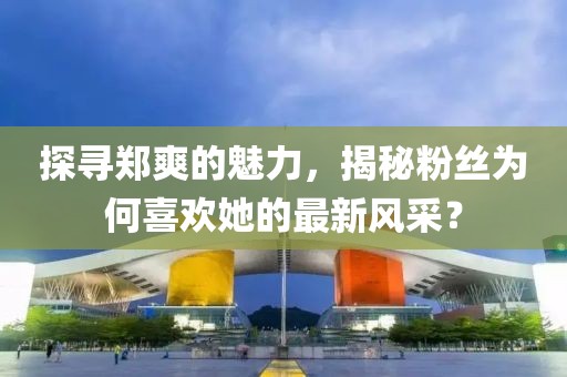 探尋鄭爽的魅力，揭秘粉絲為何喜歡她的最新風(fēng)采？