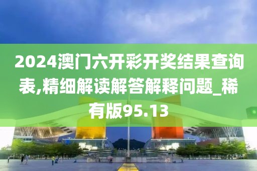 2024澳門六開彩開獎(jiǎng)結(jié)果查詢表,精細(xì)解讀解答解釋問題_稀有版95.13