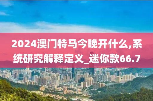 2024澳門特馬今晚開什么,系統(tǒng)研究解釋定義_迷你款66.7