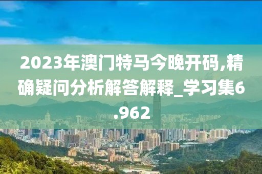 2023年澳門特馬今晚開碼,精確疑問分析解答解釋_學(xué)習(xí)集6.962