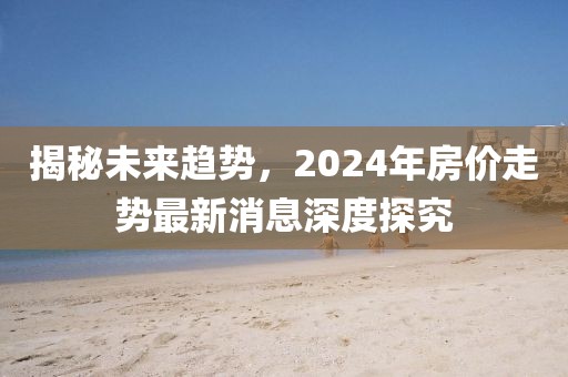 揭秘未來趨勢，2024年房價走勢最新消息深度探究