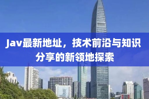 Jav最新地址，技術前沿與知識分享的新領地探索