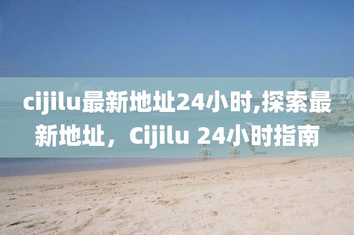 cijilu最新地址24小時,探索最新地址，Cijilu 24小時指南