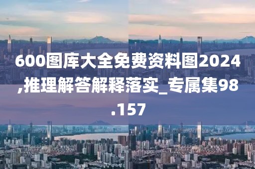 600圖庫大全免費資料圖2024,推理解答解釋落實_專屬集98.157