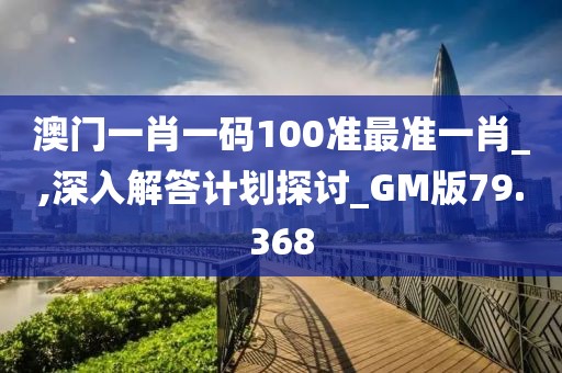 澳門一肖一碼100準(zhǔn)最準(zhǔn)一肖_,深入解答計(jì)劃探討_GM版79.368