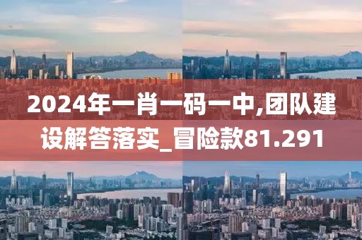 2024年一肖一碼一中,團(tuán)隊(duì)建設(shè)解答落實(shí)_冒險(xiǎn)款81.291