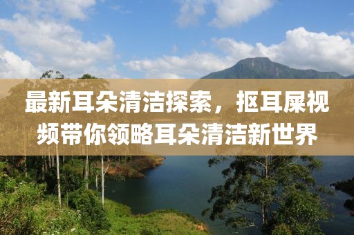 最新耳朵清潔探索，摳耳屎視頻帶你領(lǐng)略耳朵清潔新世界