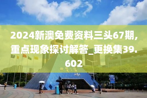 2024新澳免費資料三頭67期,重點現(xiàn)象探討解答_更換集39.602