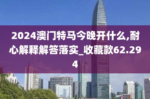 2024澳門特馬今晚開什么,耐心解釋解答落實(shí)_收藏款62.294