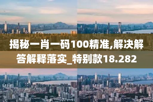 揭秘一肖一碼100精準,解決解答解釋落實_特別款18.282