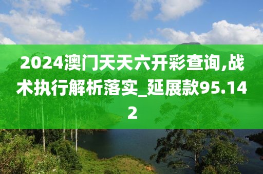 2024澳門天天六開彩查詢,戰(zhàn)術(shù)執(zhí)行解析落實(shí)_延展款95.142