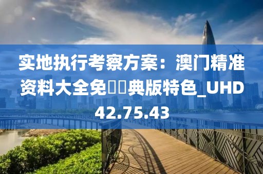 實(shí)地執(zhí)行考察方案：澳門精準(zhǔn)資料大全免費(fèi)經(jīng)典版特色_UHD42.75.43