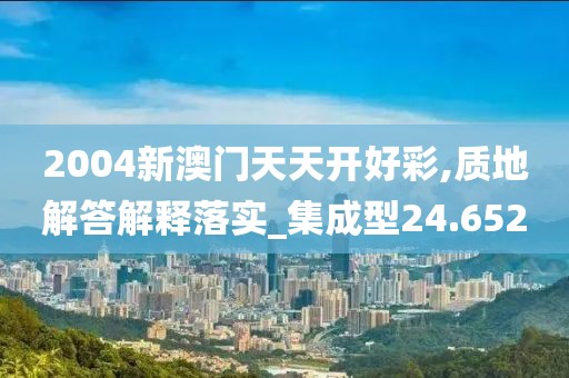 2004新澳門天天開好彩,質地解答解釋落實_集成型24.652