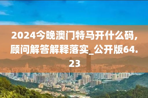 2024今晚澳門特馬開什么碼,顧問解答解釋落實(shí)_公開版64.23