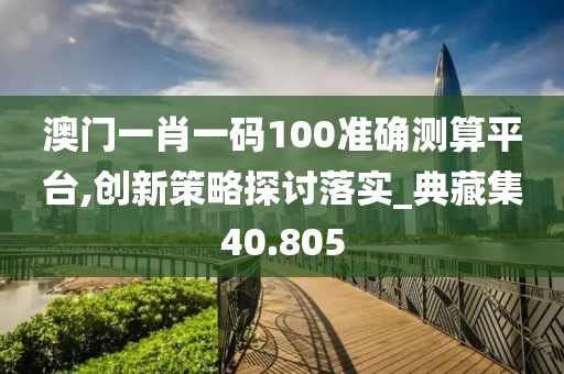 澳門一肖一碼100準確測算平臺,創(chuàng)新策略探討落實_典藏集40.805