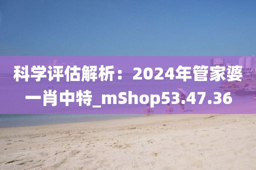 科學(xué)評(píng)估解析：2024年管家婆一肖中特_mShop53.47.36