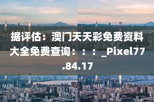 據(jù)評估：澳門天天彩免費(fèi)資料大全免費(fèi)查詢：：：_Pixel77.84.17