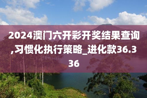 2024澳門六開彩開獎(jiǎng)結(jié)果查詢,習(xí)慣化執(zhí)行策略_進(jìn)化款36.336