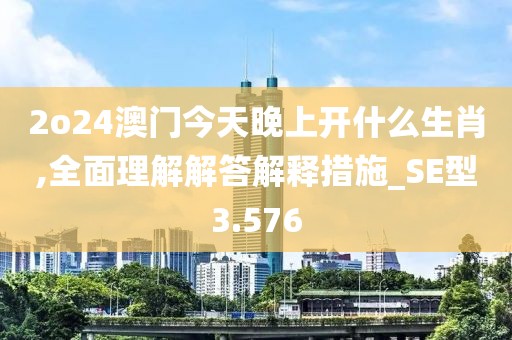 2o24澳門今天晚上開(kāi)什么生肖,全面理解解答解釋措施_SE型3.576