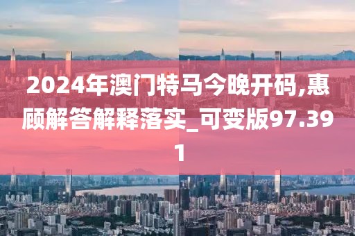 2024年澳門特馬今晚開碼,惠顧解答解釋落實(shí)_可變版97.391