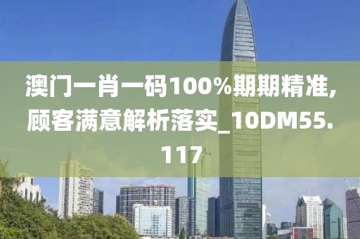 澳門一肖一碼100%期期精準(zhǔn),顧客滿意解析落實(shí)_10DM55.117