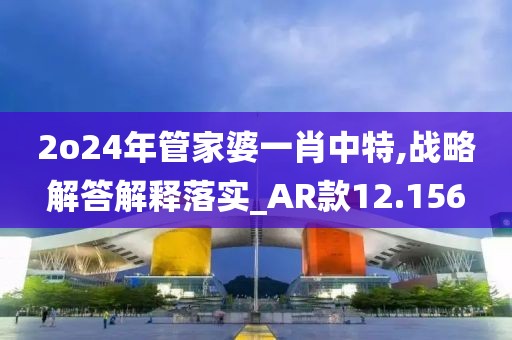 2o24年管家婆一肖中特,戰(zhàn)略解答解釋落實(shí)_AR款12.156