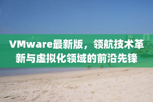 VMware最新版，領航技術革新與虛擬化領域的前沿先鋒