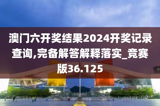 澳門六開獎(jiǎng)結(jié)果2024開獎(jiǎng)記錄查詢,完備解答解釋落實(shí)_競賽版36.125