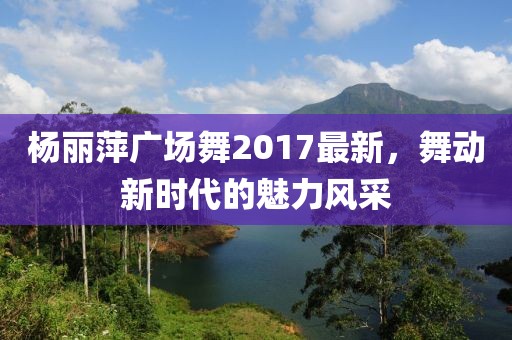 楊麗萍廣場舞2017最新，舞動新時代的魅力風采