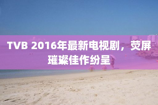 TVB 2016年最新電視劇，熒屏璀璨佳作紛呈