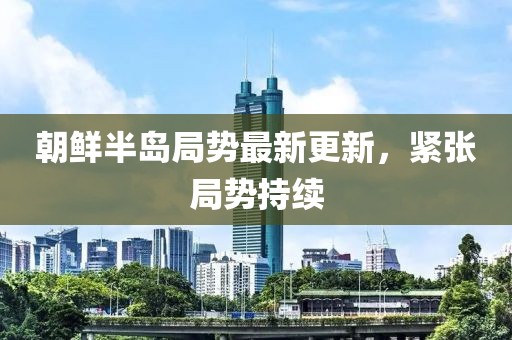 朝鮮半島局勢最新更新，緊張局勢持續(xù)