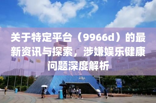 關(guān)于特定平臺（9966d）的最新資訊與探索，涉嫌娛樂健康問題深度解析