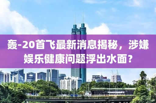 轟-20首飛最新消息揭秘，涉嫌娛樂健康問題浮出水面？