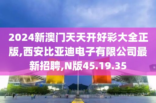 2024新澳門天天開好彩大全正版,西安比亞迪電子有限公司最新招聘,N版45.19.35