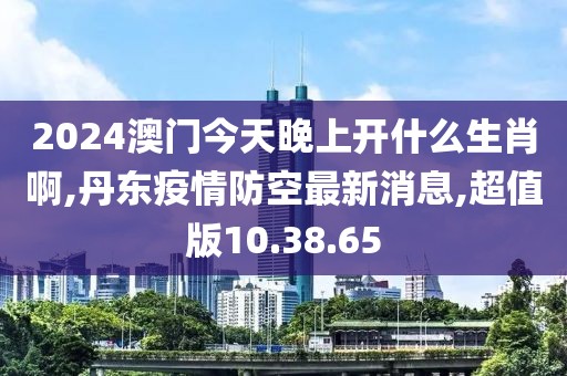 2024澳門今天晚上開什么生肖啊,丹東疫情防空最新消息,超值版10.38.65