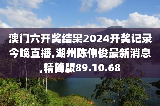 澳門六開獎結(jié)果2024開獎記錄今晚直播,湖州陳偉俊最新消息,精簡版89.10.68