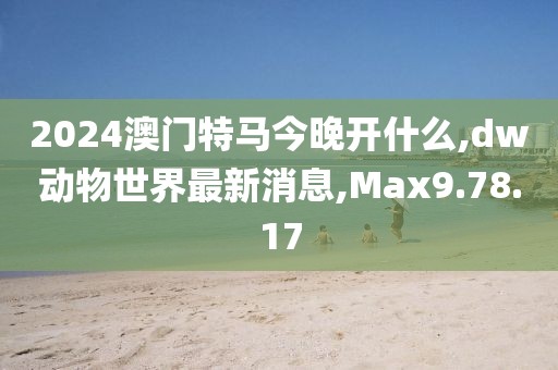 2024澳門特馬今晚開什么,dw動物世界最新消息,Max9.78.17