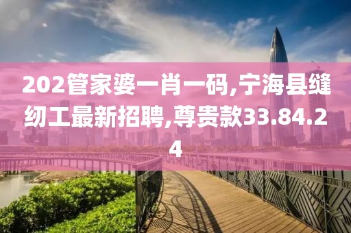 202管家婆一肖一碼,寧海縣縫紉工最新招聘,尊貴款33.84.24