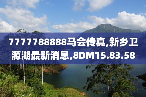 7777788888馬會傳真,新鄉(xiāng)衛(wèi)源湖最新消息,8DM15.83.58